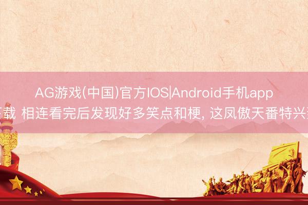 AG游戏(中国)官方IOS|Android手机app下载 相连看完后发现好多笑点和梗， 这凤傲天番特兴致