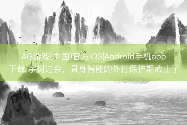 AG游戏(中国)官方IOS|Android手机app下载 宇树过会,具身智能的外行保护期截止了
