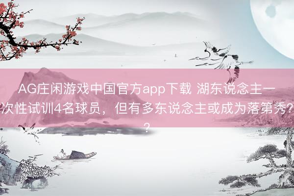 AG庄闲游戏中国官方app下载 湖东说念主一次性试训4名球员,但有多东说念主或成为落第秀?