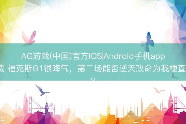 AG游戏(中国)官方IOS|Android手机app下载 福克斯G1很晦气,第二场能否逆天改命为我梗直名?