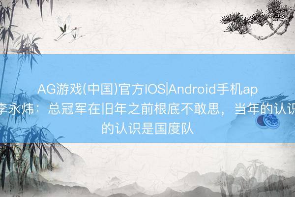 AG游戏(中国)官方IOS|Android手机app下载 偰李永炜:总冠军在旧年之前根底不敢思,当年的认识是国度队