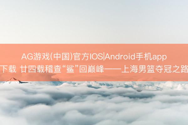 AG游戏(中国)官方IOS|Android手机app下载 廿四载稽查“鲨”回巅峰——上海男篮夺冠之路