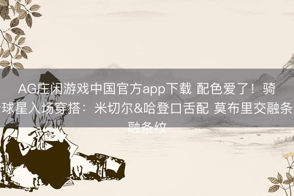 AG庄闲游戏中国官方app下载 配色爱了！骑士球星入场穿搭：米切尔&哈登口舌配 莫布里交融条纹