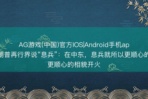 AG游戏(中国)官方IOS|Android手机app下载 特朗普再行界说“息兵”:在中东,息兵就所以更顺心的相貌开火