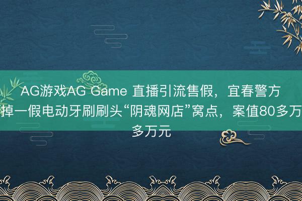 AG游戏AG Game 直播引流售假,宜春警方打掉一假电动牙刷刷头“阴魂网店”窝点,案值80多万元