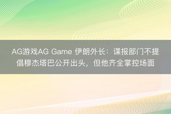 AG游戏AG Game 伊朗外长：谍报部门不提倡穆杰塔巴公开出头，但他齐全掌控场面