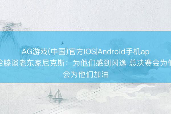 AG游戏(中国)官方IOS|Android手机app下载 哈滕谈老东家尼克斯:为他们感到闲逸 总决赛会为他们加油