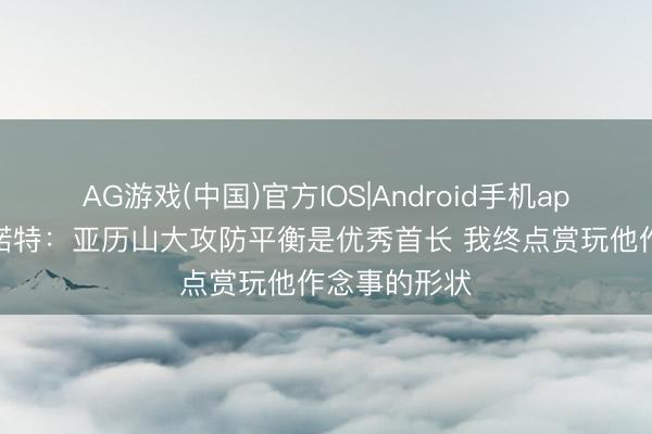 AG游戏(中国)官方IOS|Android手机app下载 戴格诺特:亚历山大攻防平衡是优秀首长 我终点赏玩他作念事的形状
