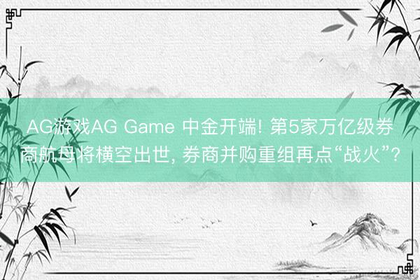 AG游戏AG Game 中金开端! 第5家万亿级券商航母将横空出世， 券商并购重组再点“战火”?