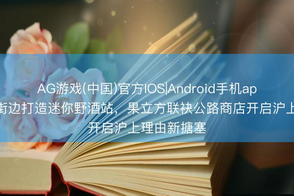 AG游戏(中国)官方IOS|Android手机app下载 梧桐街边打造迷你野酒站,果立方联袂公路商店开启沪上理由新搪塞