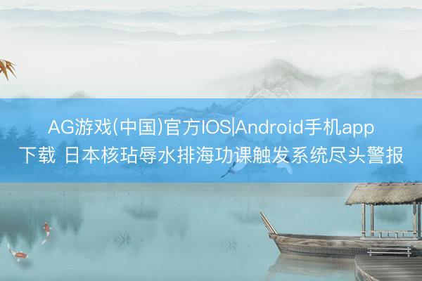 AG游戏(中国)官方IOS|Android手机app下载 日本核玷辱水排海功课触发系统尽头警报