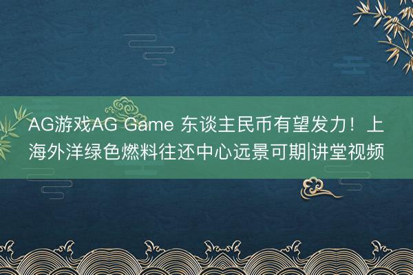 AG游戏AG Game 东谈主民币有望发力！上海外洋绿色燃料往还中心远景可期|讲堂视频