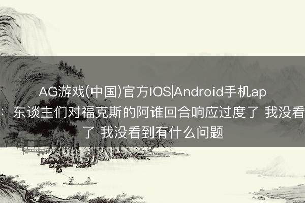 AG游戏(中国)官方IOS|Android手机app下载 帕金斯：东谈主们对福克斯的阿谁回合响应过度了 我没看到有什么问题
