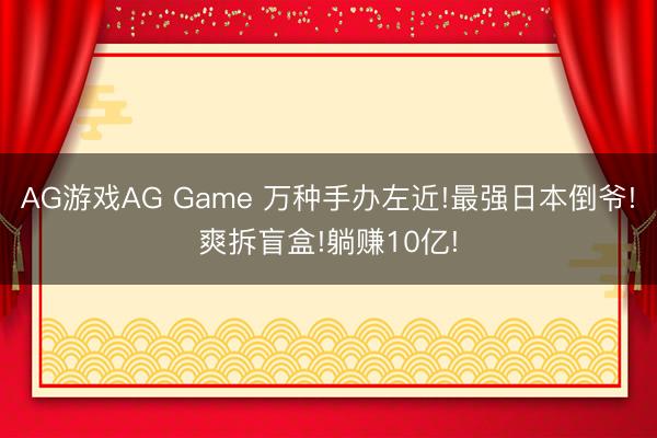 AG游戏AG Game 万种手办左近!最强日本倒爷!爽拆盲盒!躺赚10亿!