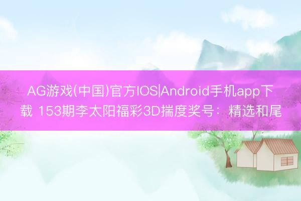 AG游戏(中国)官方IOS|Android手机app下载 153期李太阳福彩3D揣度奖号：精选和尾