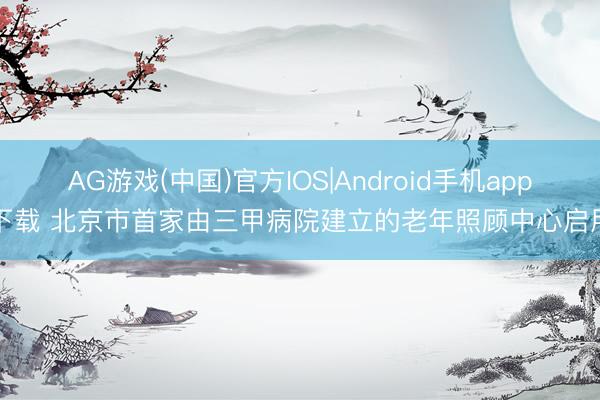 AG游戏(中国)官方IOS|Android手机app下载 北京市首家由三甲病院建立的老年照顾中心启用