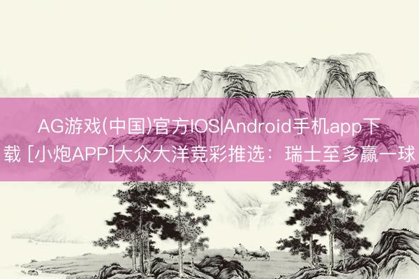 AG游戏(中国)官方IOS|Android手机app下载 [小炮APP]大众大洋竞彩推选：瑞士至多赢一球