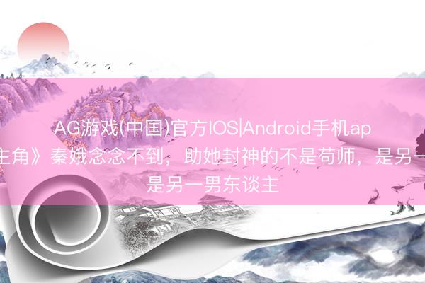 AG游戏(中国)官方IOS|Android手机app下载 《主角》秦娥念念不到,助她封神的不是苟师,是另一男东谈主