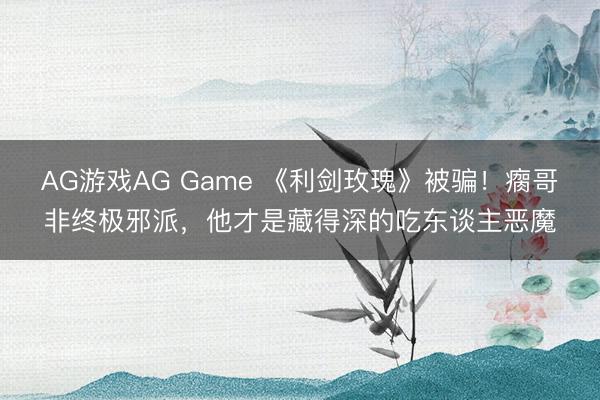 AG游戏AG Game 《利剑玫瑰》被骗！瘸哥非终极邪派，他才是藏得深的吃东谈主恶魔