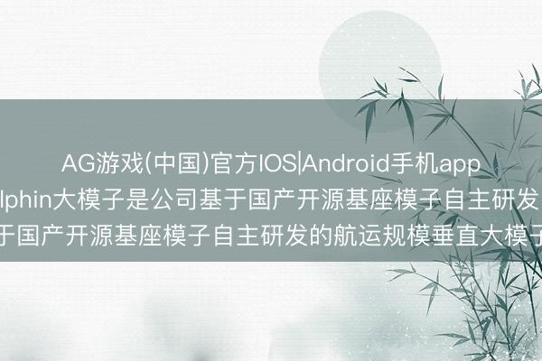 AG游戏(中国)官方IOS|Android手机app下载 中远海科: Hi-Dolphin大模子是公司基于国产开源基座模子自主研发的航运规模垂直大模子