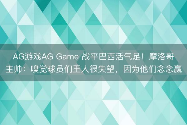 AG游戏AG Game 战平巴西活气足！摩洛哥主帅：嗅觉球员们王人很失望，因为他们念念赢