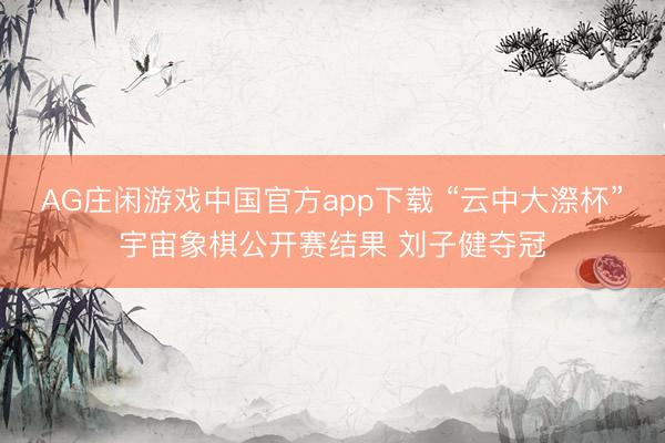 AG庄闲游戏中国官方app下载 “云中大漈杯”宇宙象棋公开赛结果 刘子健夺冠