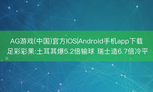 AG游戏(中国)官方IOS|Android手机app下载 足彩彩果:土耳其爆5.2倍输球 瑞士造6.7倍冷平