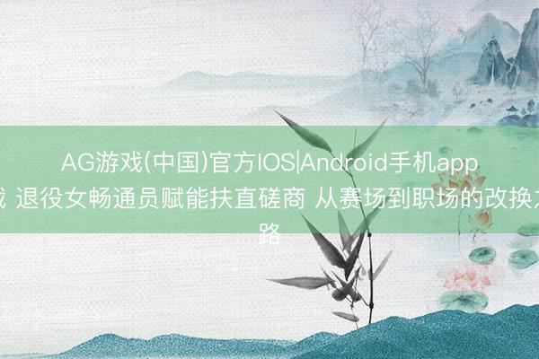 AG游戏(中国)官方IOS|Android手机app下载 退役女畅通员赋能扶直磋商 从赛场到职场的改换之路