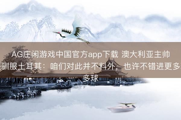 AG庄闲游戏中国官方app下载 澳大利亚主帅谈驯服土耳其:咱们对此并不料外,也许不错进更多球