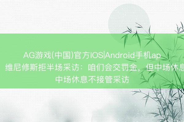 AG游戏(中国)官方IOS|Android手机app下载 硬气！维尼修斯拒半场采访：咱们会交罚金，但中场休息不接管采访