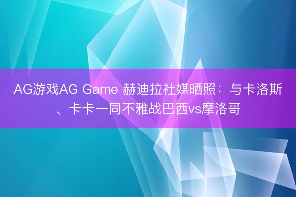 AG游戏AG Game 赫迪拉社媒晒照：与卡洛斯、卡卡一同不雅战巴西vs摩洛哥
