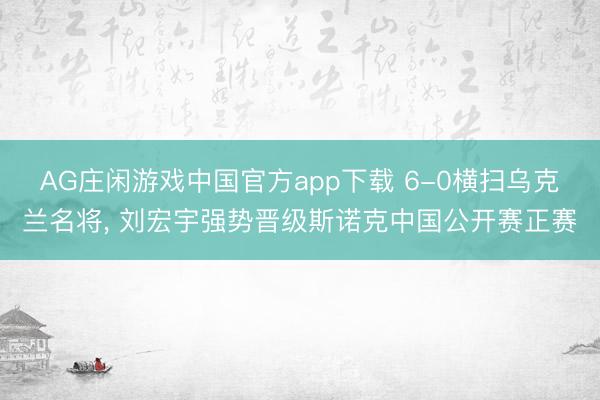 AG庄闲游戏中国官方app下载 6-0横扫乌克兰名将, 刘宏宇强势晋级斯诺克中国公开赛正赛