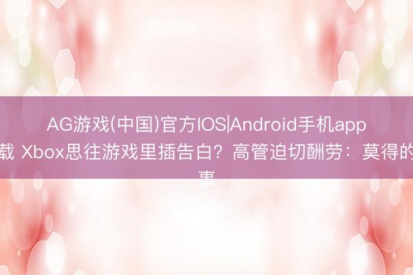 AG游戏(中国)官方IOS|Android手机app下载 Xbox思往游戏里插告白？高管迫切酬劳：莫得的事