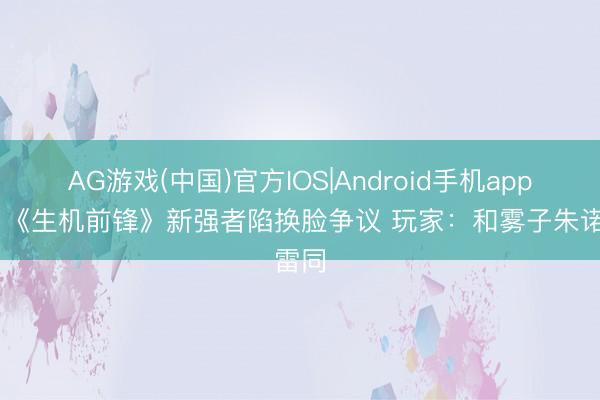 AG游戏(中国)官方IOS|Android手机app下载 《生机前锋》新强者陷换脸争议 玩家：和雾子朱诺雷同