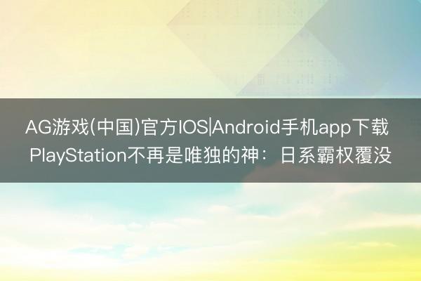AG游戏(中国)官方IOS|Android手机app下载 PlayStation不再是唯独的神:日系霸权覆没