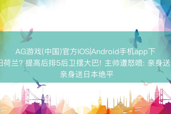AG游戏(中国)官方IOS|Android手机app下载 这照旧荷兰? 提高后排5后卫摆大巴! 主帅遭怒喷: 亲身送日本绝平