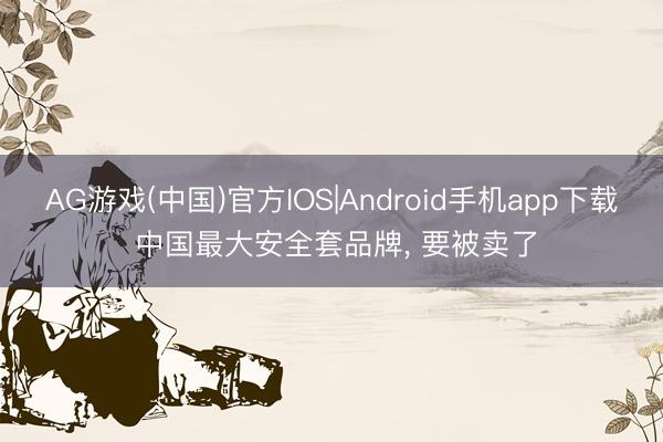 AG游戏(中国)官方IOS|Android手机app下载 中国最大安全套品牌, 要被卖了