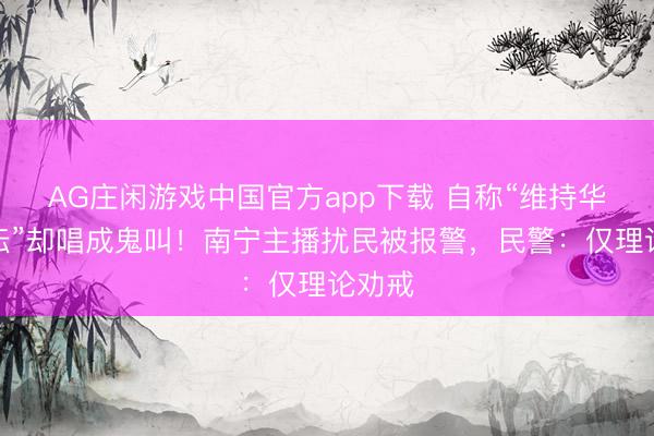 AG庄闲游戏中国官方app下载 自称“维持华语乐坛”却唱成鬼叫!南宁主播扰民被报警,民警:仅理论劝戒