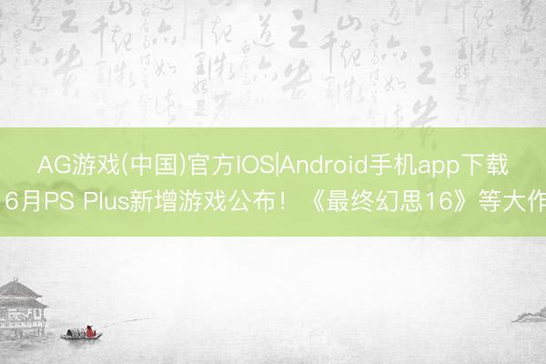 AG游戏(中国)官方IOS|Android手机app下载 6月PS Plus新增游戏公布！《最终幻思16》等大作