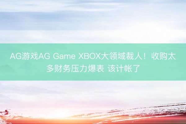 AG游戏AG Game XBOX大领域裁人!收购太多财务压力爆表 该计帐了