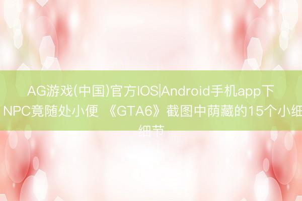AG游戏(中国)官方IOS|Android手机app下载 NPC竟随处小便 《GTA6》截图中荫藏的15个小细节
