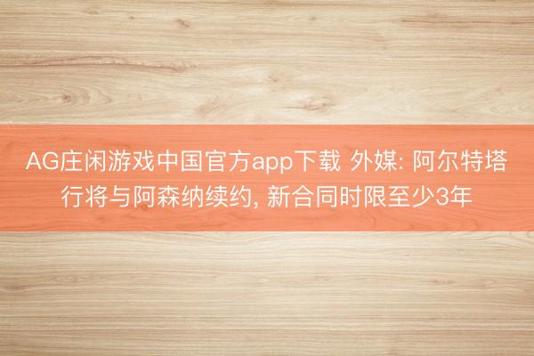 AG庄闲游戏中国官方app下载 外媒: 阿尔特塔行将与阿森纳续约， 新合同时限至少3年