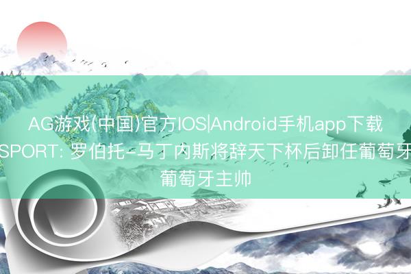 AG游戏(中国)官方IOS|Android手机app下载 talkSPORT: 罗伯托-马丁内斯将辞天下杯后卸任葡萄牙主帅