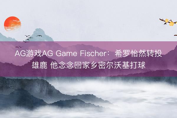 AG游戏AG Game Fischer：希罗怡然转投雄鹿 他念念回家乡密尔沃基打球