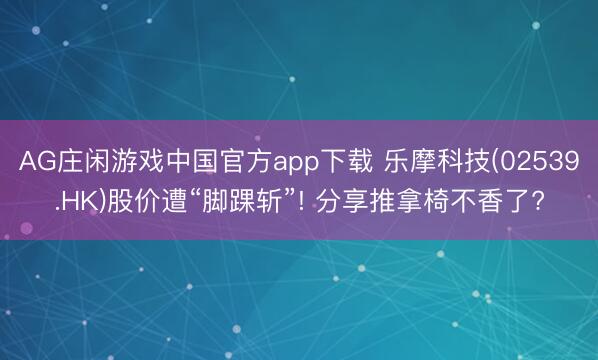 AG庄闲游戏中国官方app下载 乐摩科技(02539.HK)股价遭“脚踝斩”! 分享推拿椅不香了?