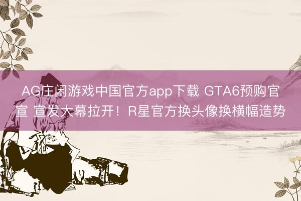 AG庄闲游戏中国官方app下载 GTA6预购官宣 宣发大幕拉开！R星官方换头像换横幅造势