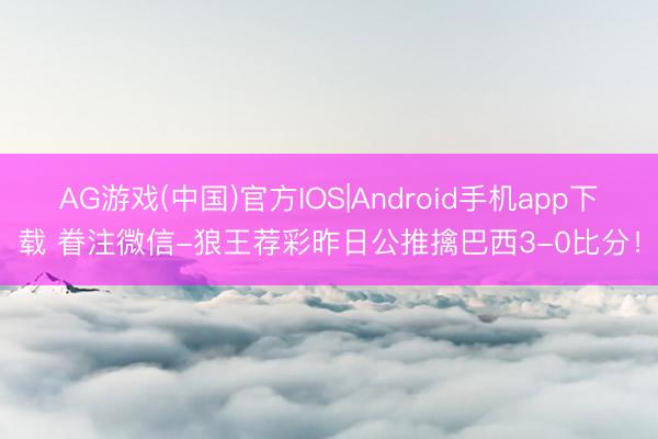 AG游戏(中国)官方IOS|Android手机app下载 眷注微信-狼王荐彩昨日公推擒巴西3-0比分!